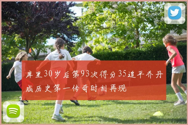 库里30岁后第93次得分35追平乔丹成历史第一传奇时刻再现