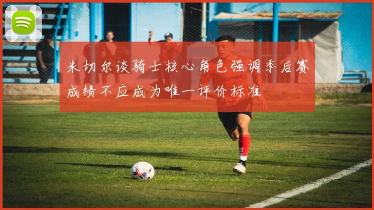米切尔谈骑士核心角色强调季后赛成绩不应成为唯一评价标准