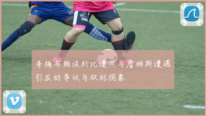 夸梅布朗谈科比遭黑与詹姆斯遭遇引发的争议与双标现象
