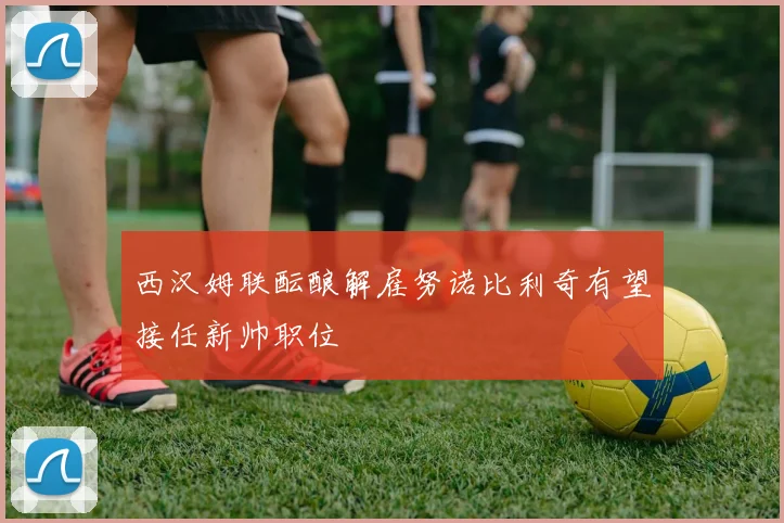 西汉姆联酝酿解雇努诺比利奇有望接任新帅职位