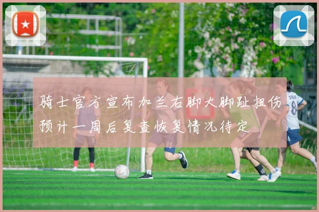 骑士官方宣布加兰右脚大脚趾扭伤预计一周后复查恢复情况待定