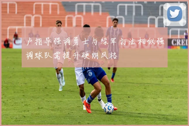 卢指导强调勇士与绿军打法相似强调球队需提升硬朗风格