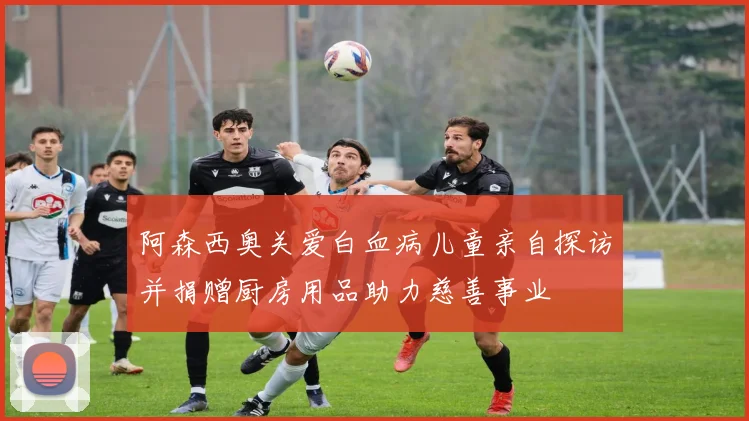 阿森西奥关爱白血病儿童亲自探访并捐赠厨房用品助力慈善事业