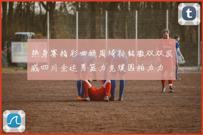 热身赛精彩回顾周琦孙铭徽双双发威四川全运男篮力克璞园柏力力