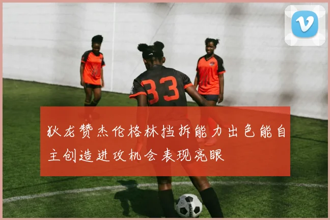 狄龙赞杰伦格林挡拆能力出色能自主创造进攻机会表现亮眼