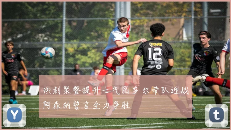 热刺聚餐提升士气图多尔带队迎战阿森纳誓言全力争胜