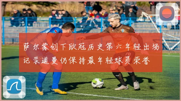 萨尔蒙创下欧冠历史第六年轻出场记录道曼仍保持最年轻球员荣誉