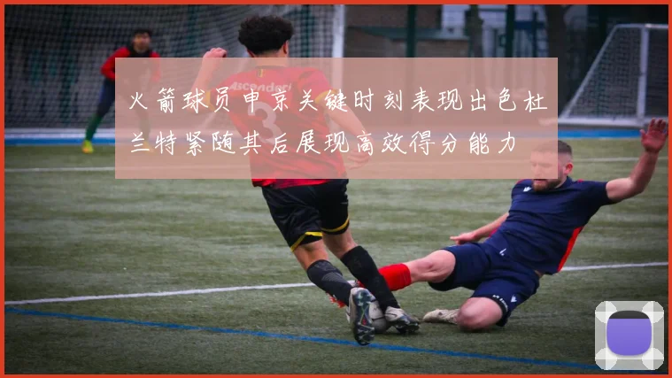 火箭球员申京关键时刻表现出色杜兰特紧随其后展现高效得分能力