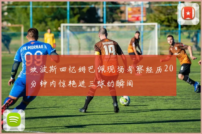 坎波斯回忆姆巴佩现场考察经历20分钟内惊艳进三球的瞬间