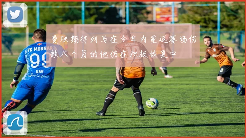 曼联期待利马在今年内重返赛场伤缺八个月的他仍在积极恢复中
