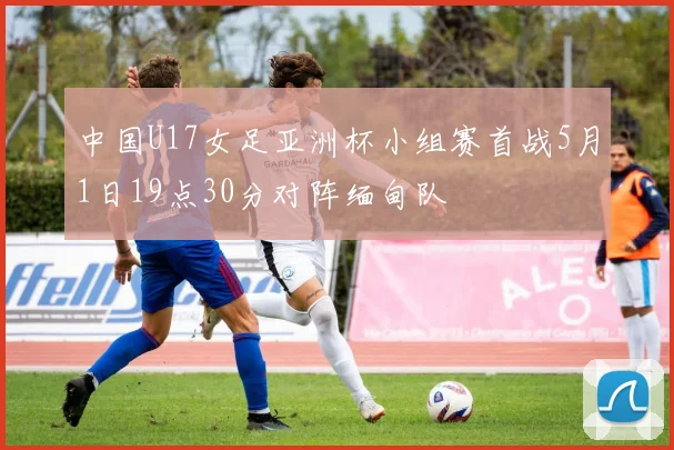 中国U17女足亚洲杯小组赛首战5月1日19点30分对阵缅甸队