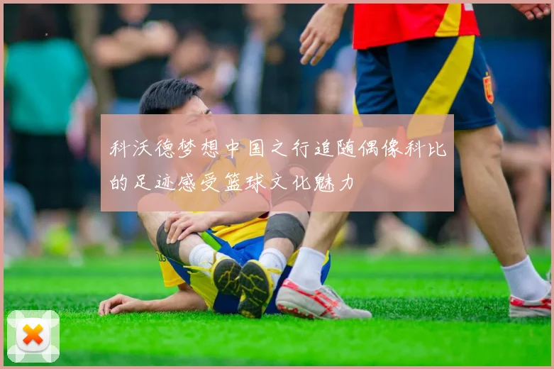 科沃德梦想中国之行追随偶像科比的足迹感受篮球文化魅力