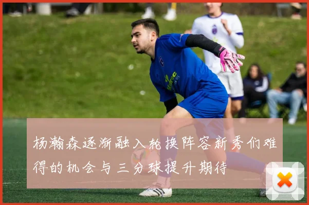 杨瀚森逐渐融入轮换阵容新秀们难得的机会与三分球提升期待