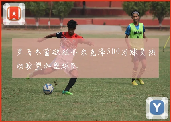罗马冬窗欲租齐尔克泽500万球员热切盼望加盟球队