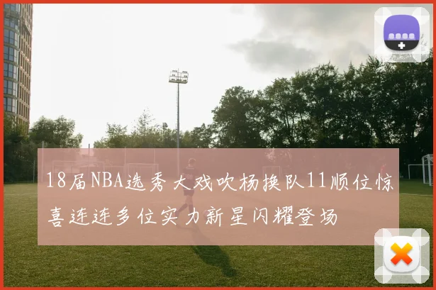 18届NBA选秀大戏吹杨换队11顺位惊喜连连多位实力新星闪耀登场
