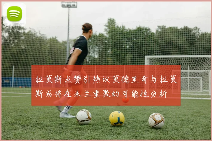 拉莫斯点赞引热议莫德里奇与拉莫斯或将在米兰重聚的可能性分析