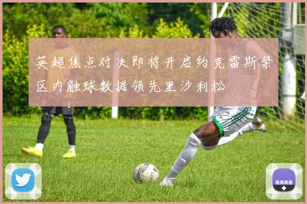 英超焦点对决即将开启约克雷斯禁区内触球数据领先里沙利松