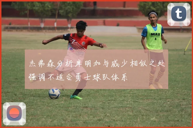 杰弗森分析库明加与威少相似之处强调不适合勇士球队体系