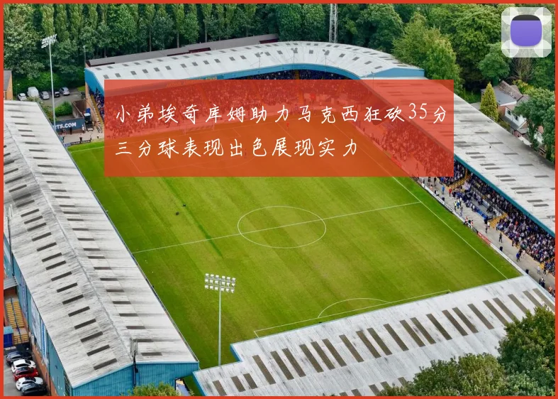 小弟埃奇库姆助力马克西狂砍35分三分球表现出色展现实力