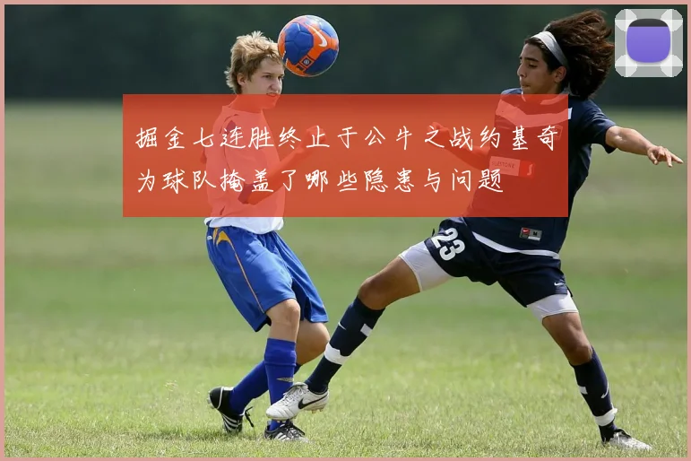 掘金七连胜终止于公牛之战约基奇为球队掩盖了哪些隐患与问题