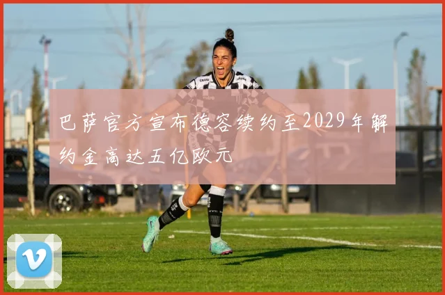 巴萨官方宣布德容续约至2029年解约金高达五亿欧元