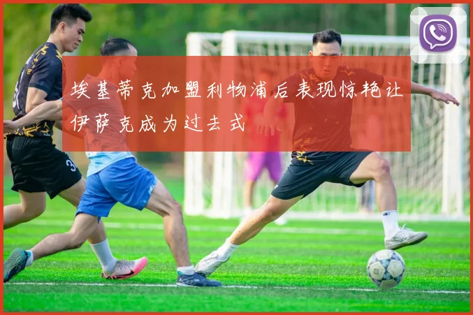 埃基蒂克加盟利物浦后表现惊艳让伊萨克成为过去式