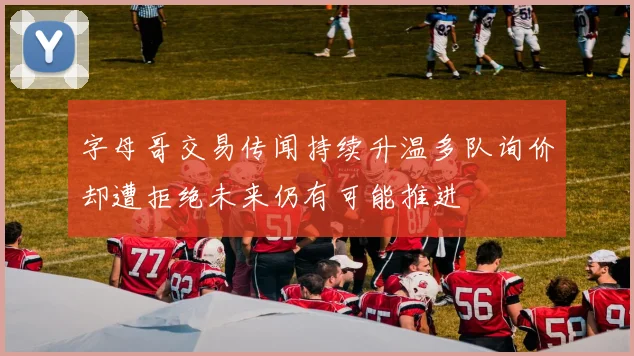 字母哥交易传闻持续升温多队询价却遭拒绝未来仍有可能推进