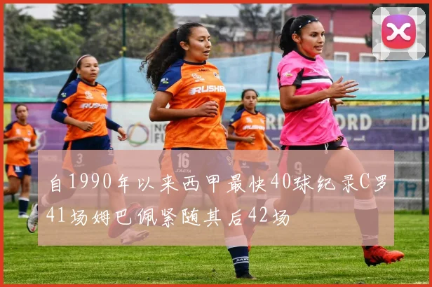自1990年以来西甲最快40球纪录C罗41场姆巴佩紧随其后42场