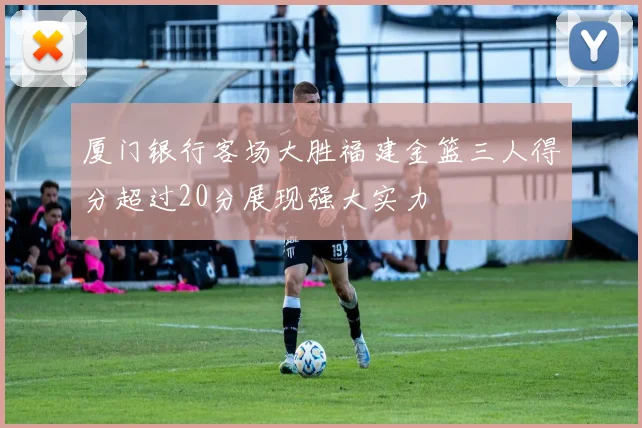 厦门银行客场大胜福建金篮三人得分超过20分展现强大实力