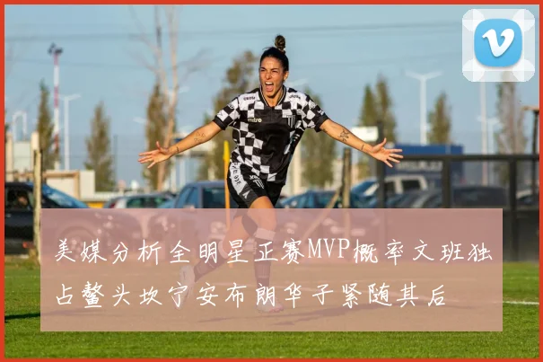 美媒分析全明星正赛MVP概率文班独占鳌头坎宁安布朗华子紧随其后