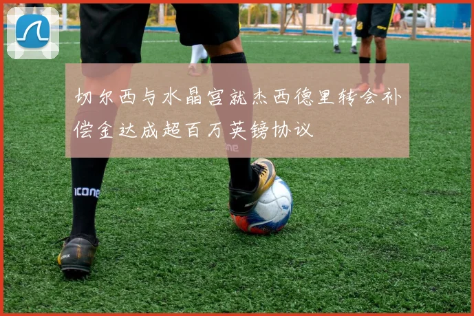 切尔西与水晶宫就杰西德里转会补偿金达成超百万英镑协议